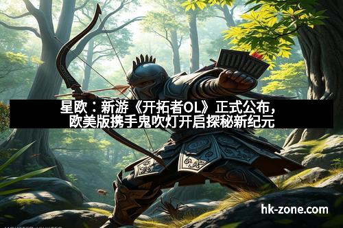 星欧：新游《开拓者OL》正式公布，欧美版携手鬼吹灯开启探秘新纪元