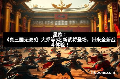 星欧：《真三国无双6》大乔等5名新武将登场，带来全新战斗体验！